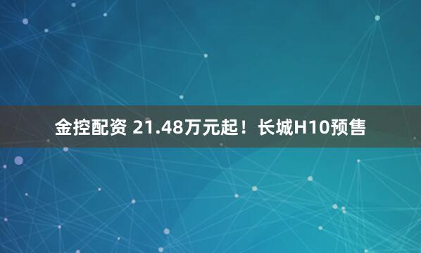金控配资 21.48万元起!长城H10预售