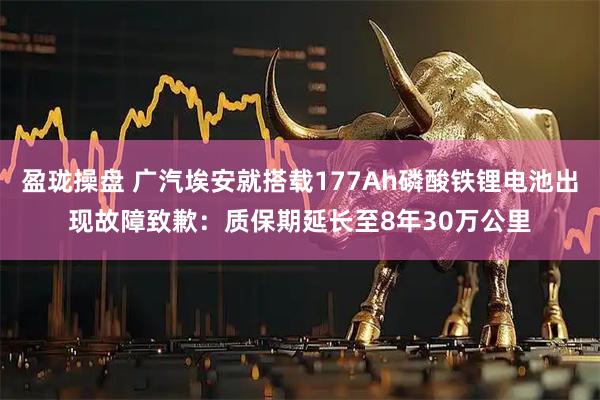 盈珑操盘 广汽埃安就搭载177Ah磷酸铁锂电池出现故障致歉:质保期延长至8年30万公里