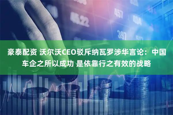 豪泰配资 沃尔沃CEO驳斥纳瓦罗涉华言论:中国车企之所以成功 是依靠行之有效的战略