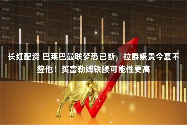 长红配资 巴莱巴曼联梦恐已断，拉爵嫌贵今夏不签他！买富勒姆铁腰可能性更高