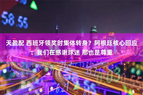 天盈配 西班牙领奖时集体转身？阿根廷核心回应：我们在感谢球迷 那也是尊重
