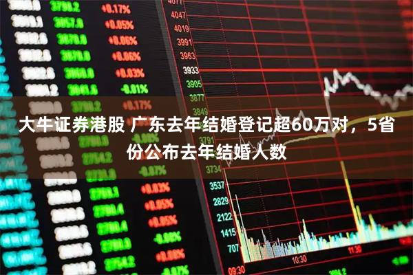 大牛证券港股 广东去年结婚登记超60万对，5省份公布去年结婚人数