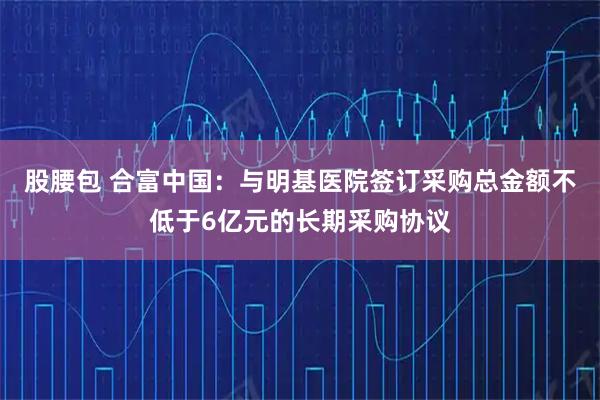股腰包 合富中国：与明基医院签订采购总金额不低于6亿元的长期采购协议