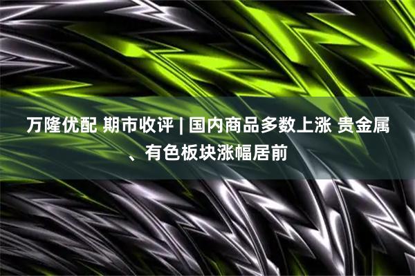 万隆优配 期市收评 | 国内商品多数上涨 贵金属、有色板块涨幅居前