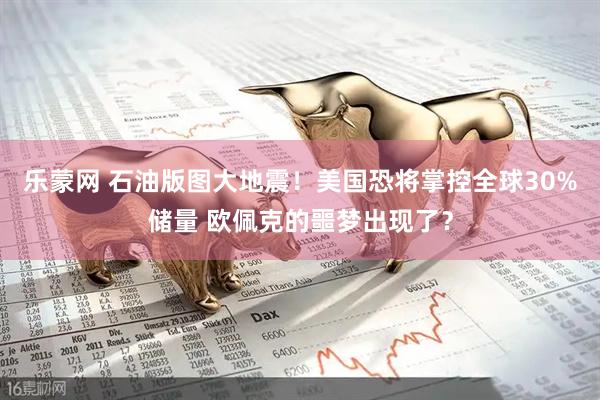 乐蒙网 石油版图大地震！美国恐将掌控全球30%储量 欧佩克的噩梦出现了？