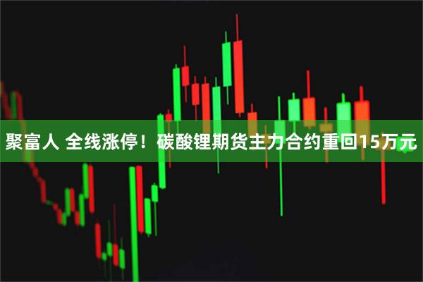 聚富人 全线涨停！碳酸锂期货主力合约重回15万元