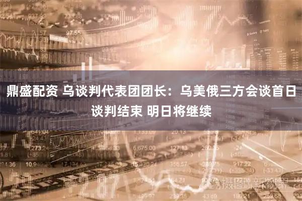 鼎盛配资 乌谈判代表团团长：乌美俄三方会谈首日谈判结束 明日将继续