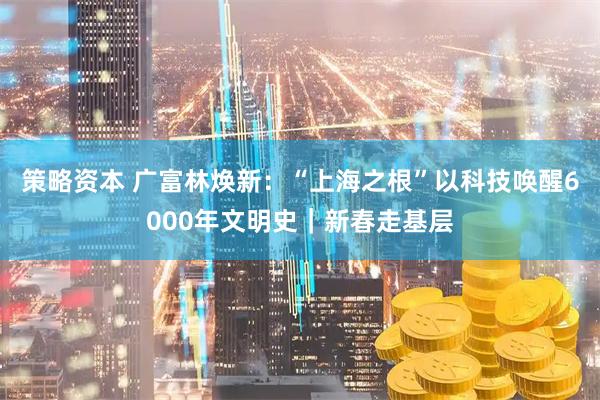 策略资本 广富林焕新：“上海之根”以科技唤醒6000年文明史｜新春走基层