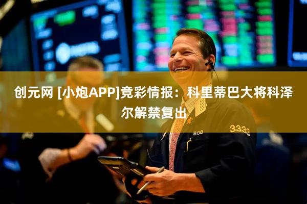 创元网 [小炮APP]竞彩情报：科里蒂巴大将科泽尔解禁复出