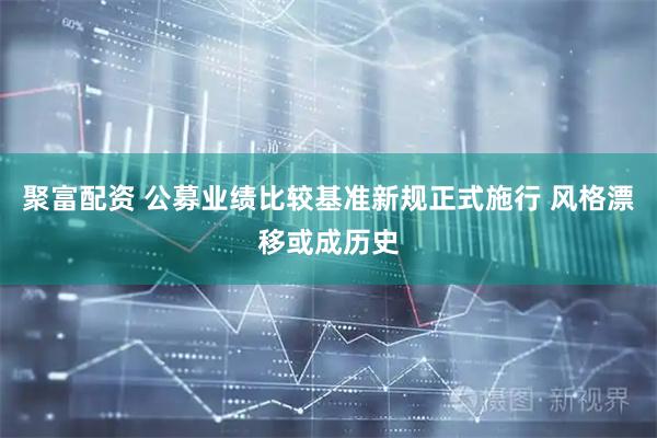 聚富配资 公募业绩比较基准新规正式施行 风格漂移或成历史