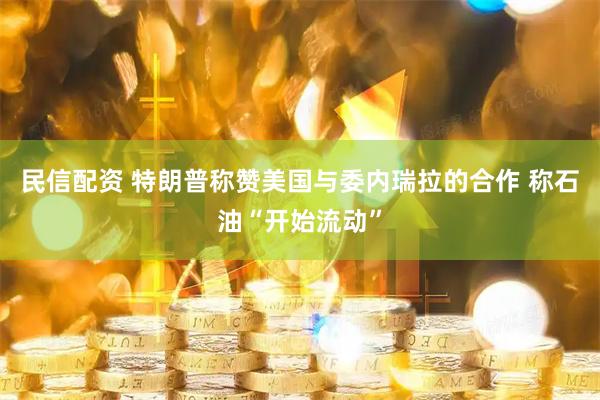 民信配资 特朗普称赞美国与委内瑞拉的合作 称石油“开始流动”