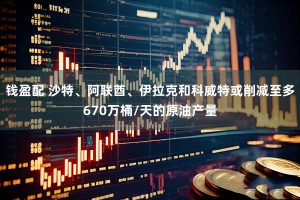 钱盈配 沙特、阿联酋、伊拉克和科威特或削减至多670万桶/天的原油产量