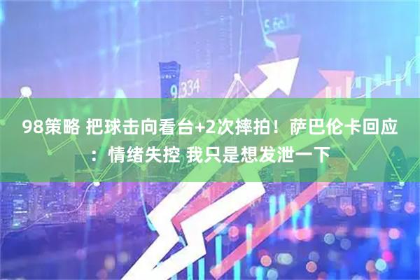 98策略 把球击向看台+2次摔拍！萨巴伦卡回应：情绪失控 我只是想发泄一下
