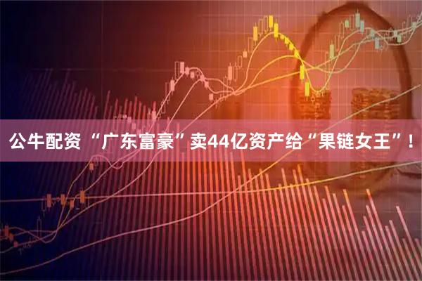 公牛配资 “广东富豪”卖44亿资产给“果链女王”！