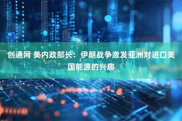 创通网 美内政部长：伊朗战争激发亚洲对进口美国能源的兴趣