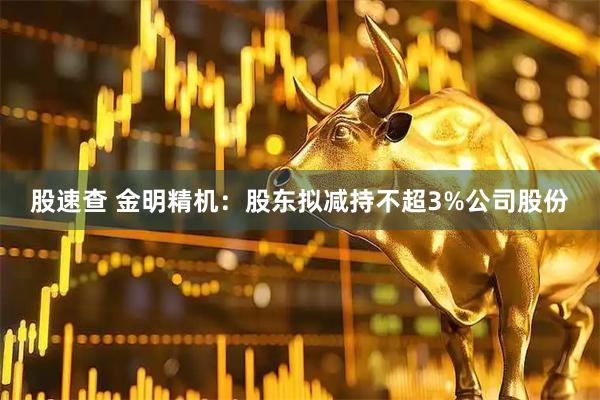 股速查 金明精机：股东拟减持不超3%公司股份