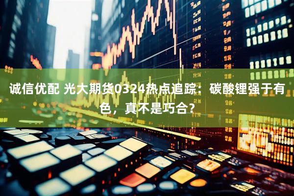 诚信优配 光大期货0324热点追踪：碳酸锂强于有色，真不是巧合？