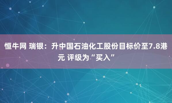 恒牛网 瑞银：升中国石油化工股份目标价至7.8港元 评级为“买入”