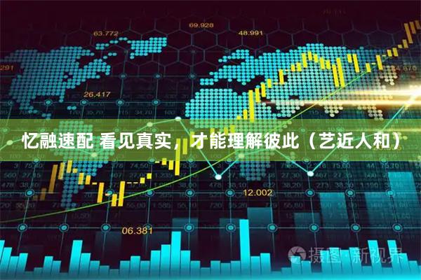 忆融速配 看见真实，才能理解彼此（艺近人和）