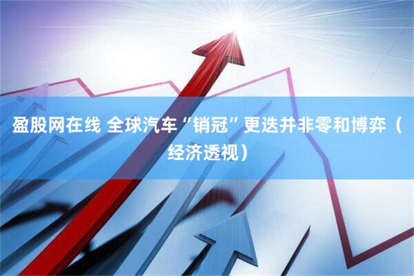 盈股网在线 全球汽车“销冠”更迭并非零和博弈（经济透视）