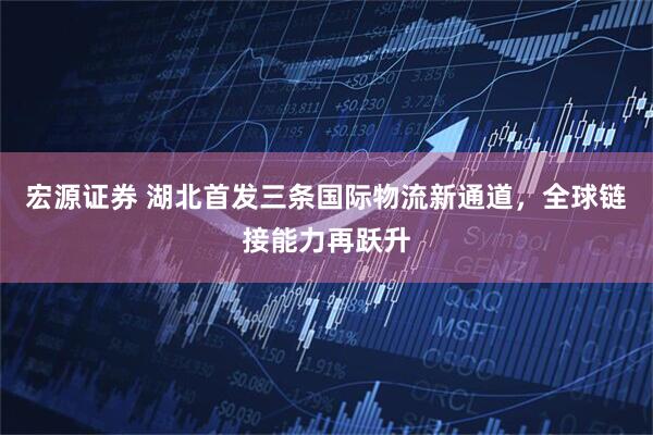 宏源证券 湖北首发三条国际物流新通道，全球链接能力再跃升