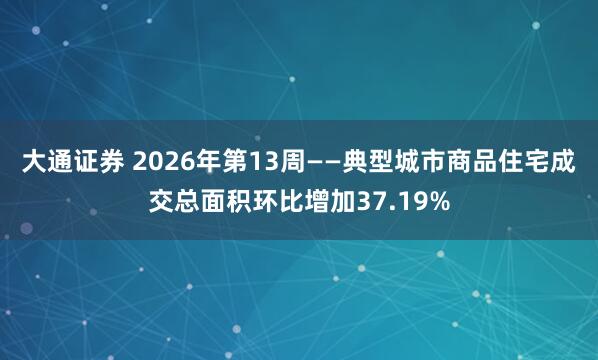 大通证券 2026年第13周——典型城市商品住宅成交总面积环比增加37.19%