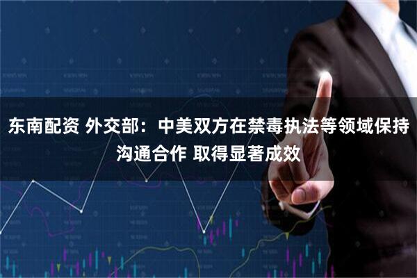 东南配资 外交部：中美双方在禁毒执法等领域保持沟通合作 取得显著成效
