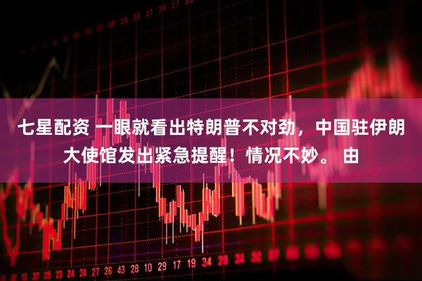 七星配资 一眼就看出特朗普不对劲，中国驻伊朗大使馆发出紧急提醒！情况不妙。 由