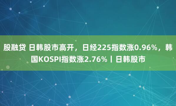 股融贷 日韩股市高开，日经225指数涨0.96%，韩国KOSPI指数涨2.76%丨日韩股市