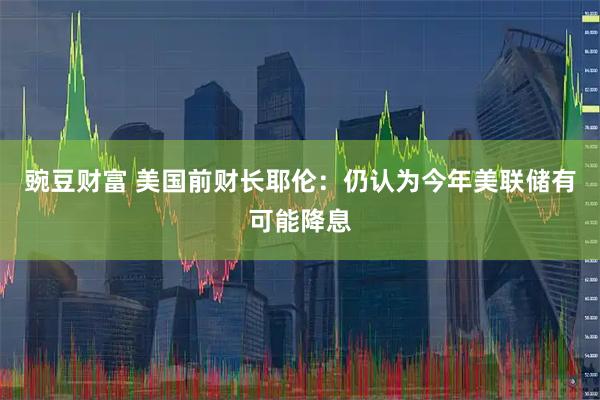 豌豆财富 美国前财长耶伦：仍认为今年美联储有可能降息