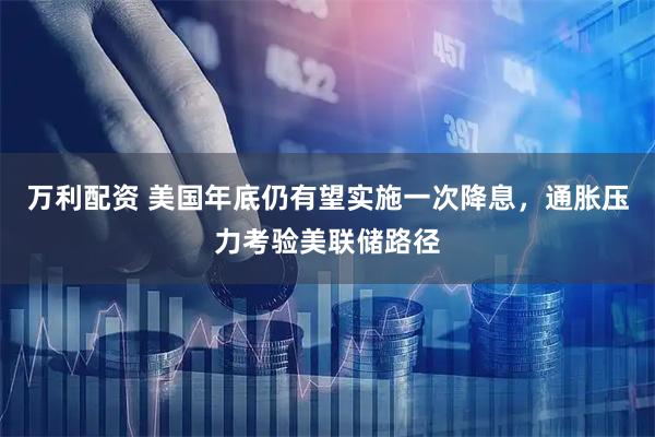万利配资 美国年底仍有望实施一次降息，通胀压力考验美联储路径