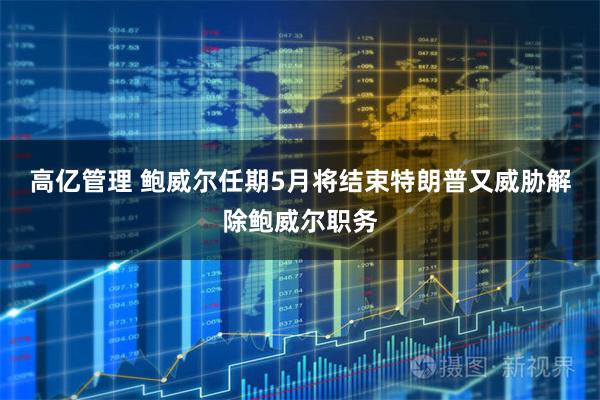 高亿管理 鲍威尔任期5月将结束特朗普又威胁解除鲍威尔职务