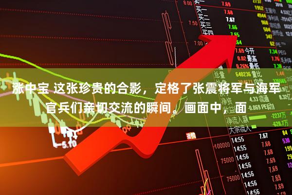 涨中宝 这张珍贵的合影，定格了张震将军与海军官兵们亲切交流的瞬间。画面中，面