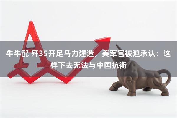 牛牛配 歼35开足马力建造，美军官被迫承认：这样下去无法与中国抗衡