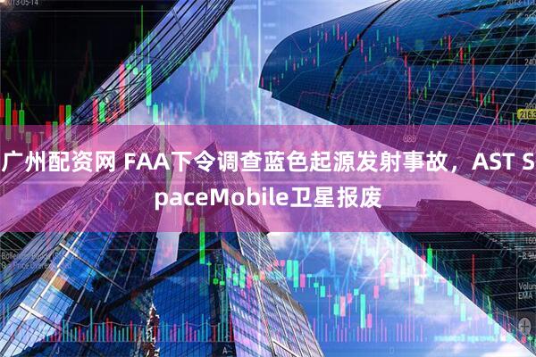 广州配资网 FAA下令调查蓝色起源发射事故，AST SpaceMobile卫星报废