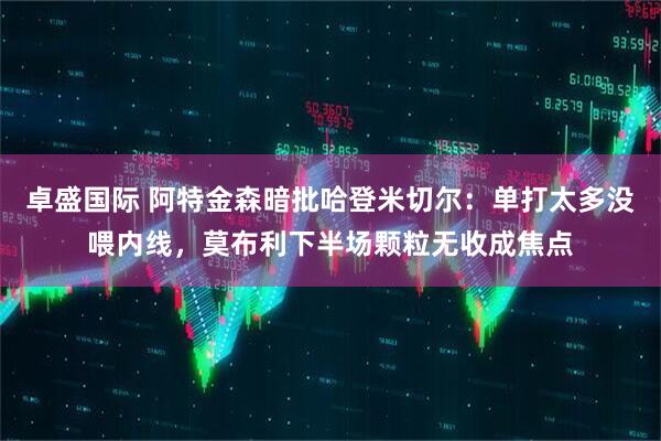 卓盛国际 阿特金森暗批哈登米切尔:单打太多没喂内线,莫布利下半场颗粒无收成焦点