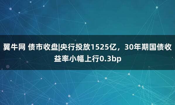 翼牛网 债市收盘|央行投放1525亿,30年期国债收益率小幅上行0.3bp