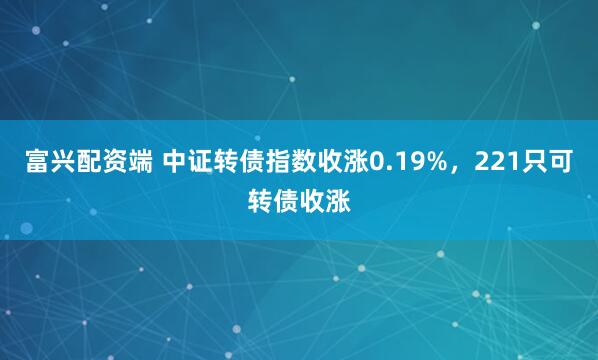 富兴配资端 中证转债指数收涨0.19%,221只可转债收涨