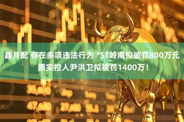 鑫月配 存在多项违法行为 *ST岭南拟被罚800万元 原实控人尹洪卫拟被罚1400万！