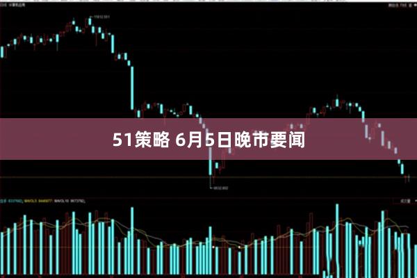 51策略 6月5日晚市要闻