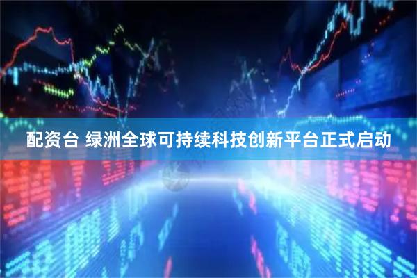 配资台 绿洲全球可持续科技创新平台正式启动