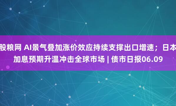 股粮网 AI景气叠加涨价效应持续支撑出口增速;日本加息预期升温冲击全球市场 | 债市日报06.09