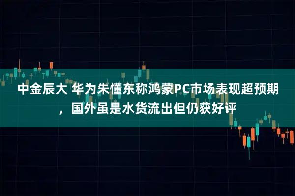 中金辰大 华为朱懂东称鸿蒙PC市场表现超预期,国外虽是水货流出但仍获好评