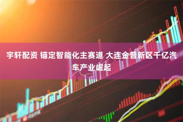 宇轩配资 锚定智能化主赛道 大连金普新区千亿汽车产业崛起