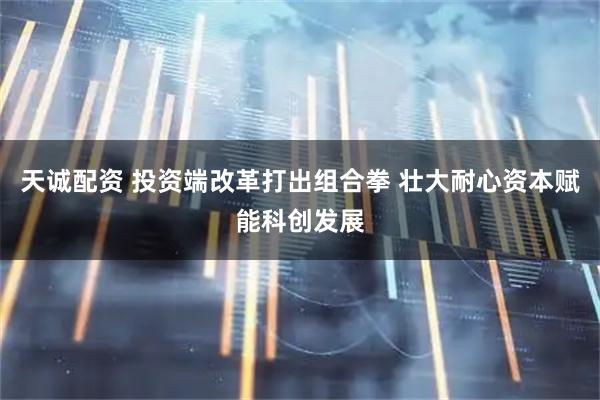 天诚配资 投资端改革打出组合拳 壮大耐心资本赋能科创发展