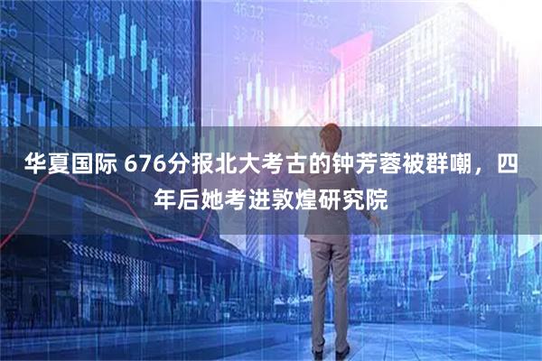 华夏国际 676分报北大考古的钟芳蓉被群嘲，四年后她考进敦煌研究院
