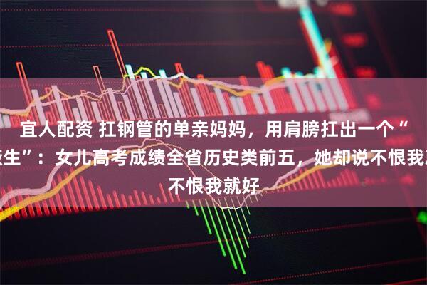 宜人配资 扛钢管的单亲妈妈，用肩膀扛出一个“屏蔽生”：女儿高考成绩全省历史类前五，她却说不恨我就好