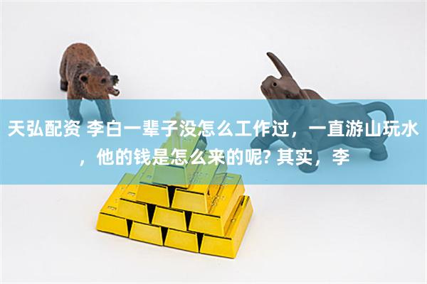 天弘配资 李白一辈子没怎么工作过，一直游山玩水，他的钱是怎么来的呢? 其实，李