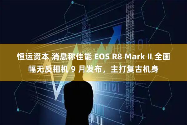 恒运资本 消息称佳能 EOS R8 Mark II 全画幅无反相机 9 月发布，主打复古机身