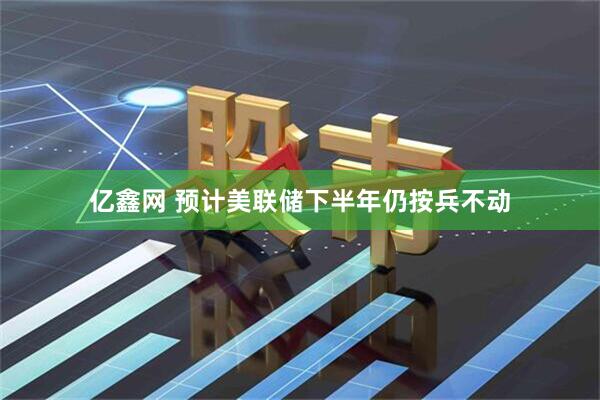 亿鑫网 预计美联储下半年仍按兵不动
